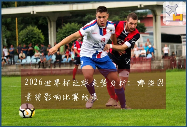2026世界杯让球走势分析：哪些因素将影响比赛结果
