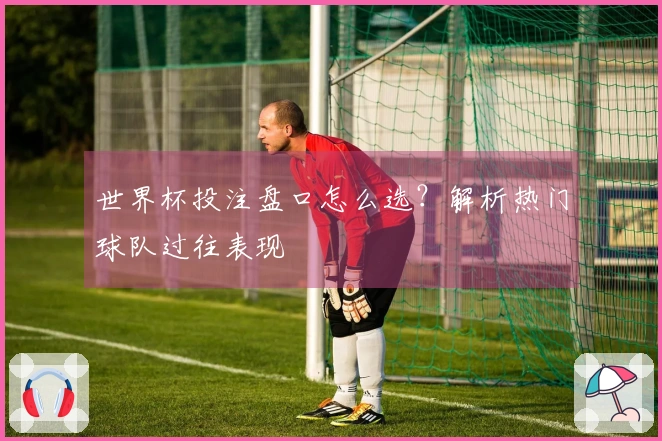 世界杯投注盘口怎么选？解析热门球队过往表现